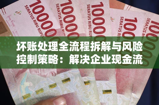 武汉坏账处理全流程拆解与风险控制策略：解决企业现金流顽疾的实战指南