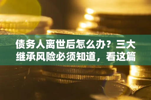 武汉债务人离世后怎么办？三大继承风险必须知道，看这篇就够了