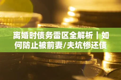 武汉离婚时债务雷区全解析｜如何防止被前妻/夫坑惨还债？