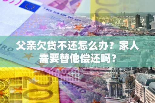 武汉父亲欠贷不还怎么办？家人需要替他偿还吗？